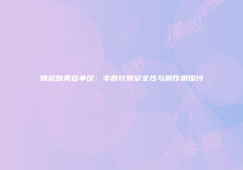 玻尿酸美容争议：丰唇针剂安全性与副作用探讨