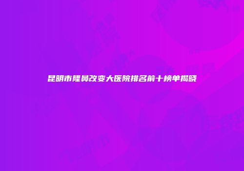 昆明市隆鼻改变大医院排名前十榜单揭晓