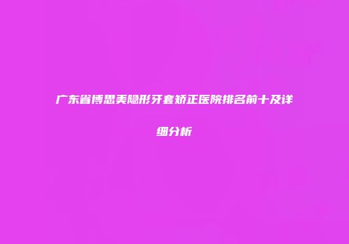 广东省博思美隐形牙套矫正医院排名前十及详细分析