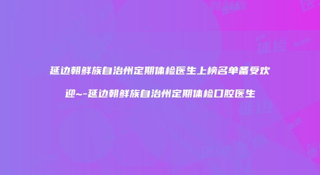 延边朝鲜族自治州定期体检医生上榜名单备受欢迎~-延边朝鲜族自治州定期体检口腔医生