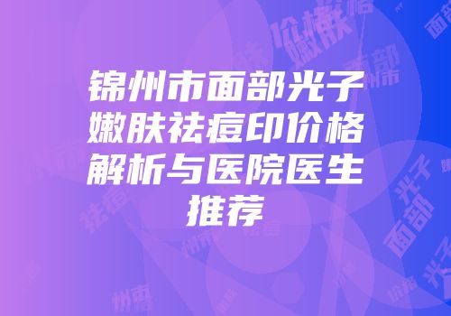锦州市面部光子嫩肤祛痘印价格解析与医院医生推荐
