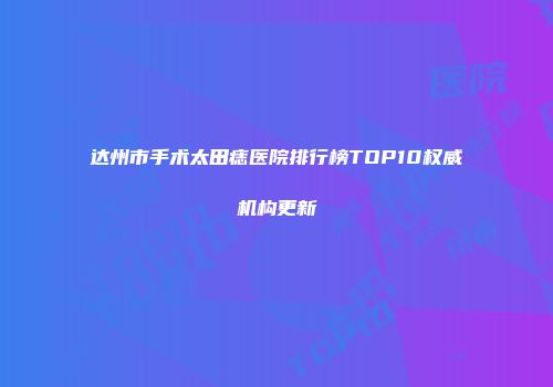达州市手术太田痣医院排行榜TOP10权威机构更新