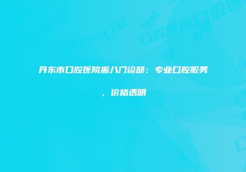 丹东市口腔医院振八门诊部：专业口腔服务，价格透明