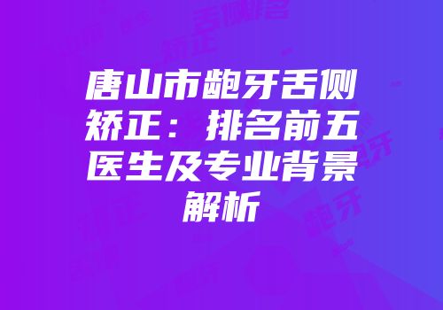 唐山市龅牙舌侧矫正：排名前五医生及专业背景解析