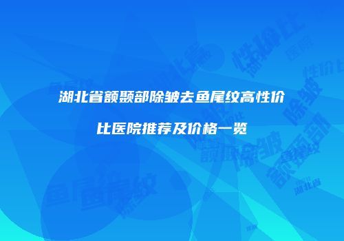 湖北省额颞部除皱去鱼尾纹高性价比医院推荐及价格一览