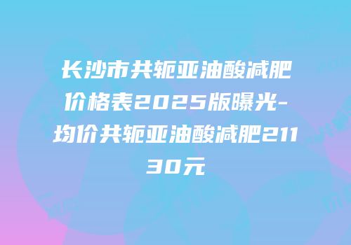 长沙市共轭亚油酸减肥价格表2025版曝光-均价共轭亚油酸减肥21130元