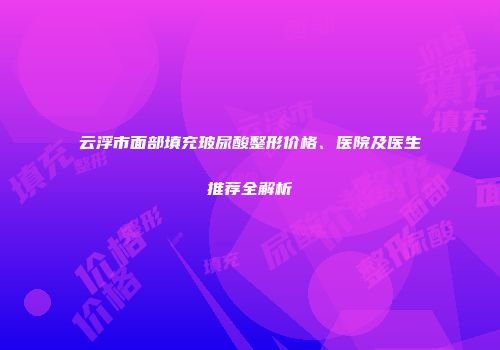 云浮市面部填充玻尿酸整形价格、医院及医生推荐全解析