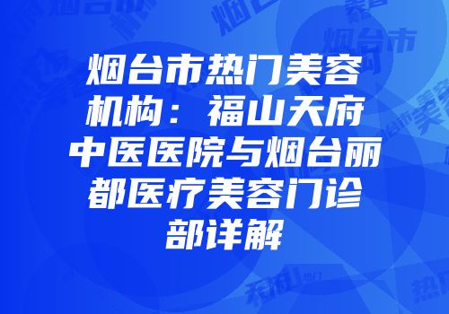 烟台市热门美容机构：福山天府中医医院与烟台丽都医疗美容门诊部详解