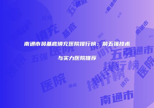 南通市鼻基底填充医院排行榜：前五强技术与实力医院推荐