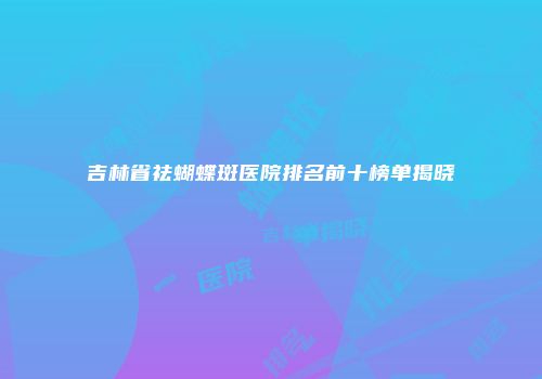 吉林省祛蝴蝶斑医院排名前十榜单揭晓