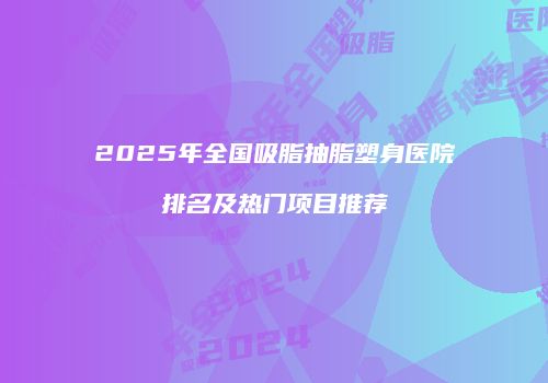 2025年全国吸脂抽脂塑身医院排名及热门项目推荐