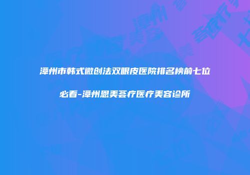 漳州市韩式微创法双眼皮医院排名榜前七位必看-漳州恩美荟疗医疗美容诊所