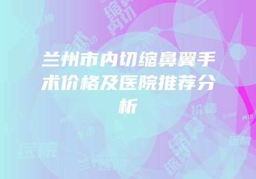 兰州市内切缩鼻翼手术价格及医院推荐分析