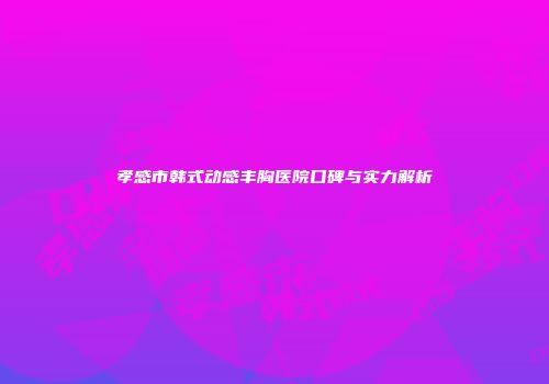 孝感市韩式动感丰胸医院口碑与实力解析