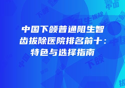 中国下颌普通阻生智齿拔除医院排名前十：特色与选择指南