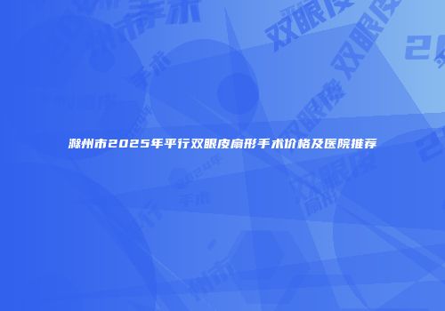 滁州市2025年平行双眼皮扇形手术价格及医院推荐