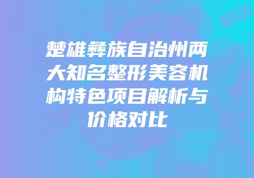 楚雄彝族自治州两大知名整形美容机构特色项目解析与价格对比
