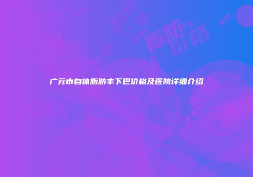 广元市自体脂肪丰下巴价格及医院详细介绍