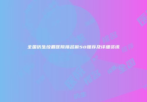 全国仿生纹眉医院排名前50推荐及详细资讯