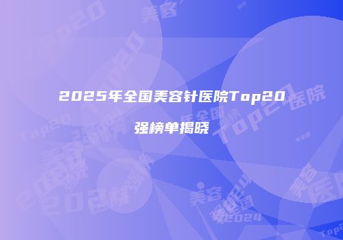 2025年全国美容针医院Top20强榜单揭晓