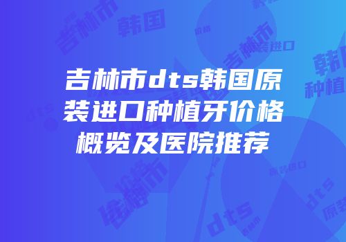 吉林市dts韩国原装进口种植牙价格概览及医院推荐