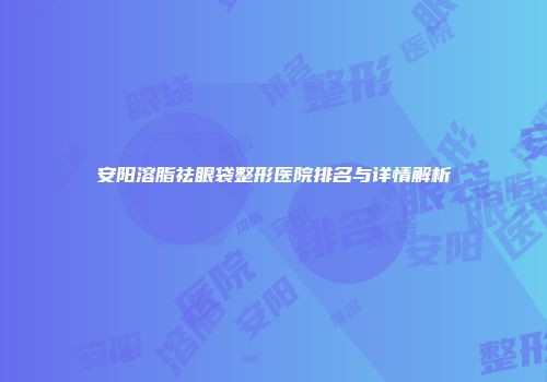 安阳溶脂祛眼袋整形医院排名与详情解析