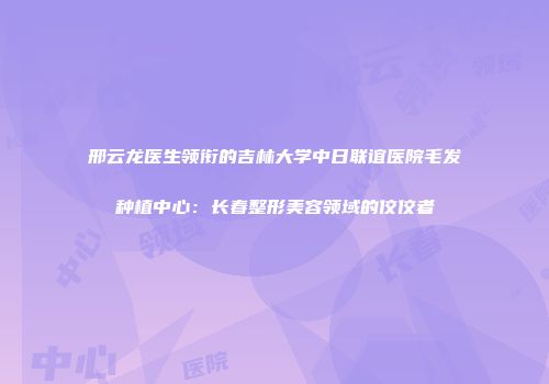 邢云龙医生领衔的吉林大学中日联谊医院毛发种植中心：长春整形美容领域的佼佼者