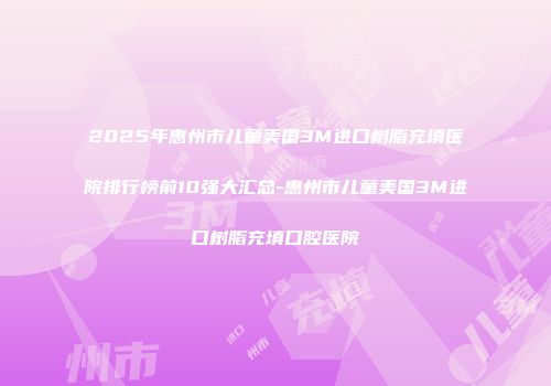 2025年惠州市儿童美国3M进口树脂充填医院排行榜前10强大汇总-惠州市儿童美国3M进口树脂充填口腔医院