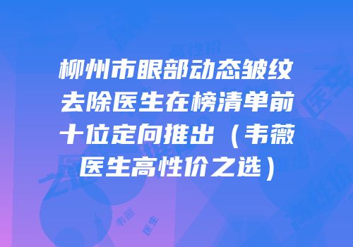 柳州市眼部动态皱纹去除医生在榜清单前十位定向推出（韦薇医生高性价之选）