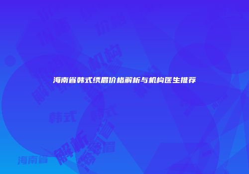 海南省韩式绣眉价格解析与机构医生推荐