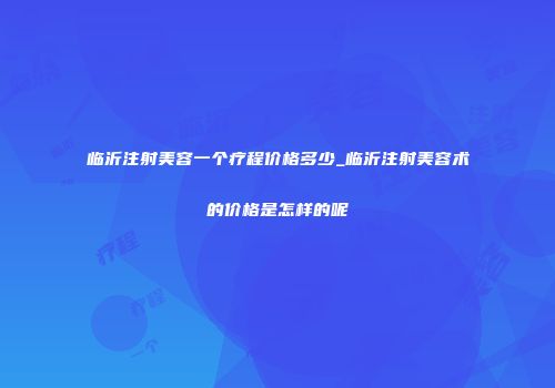 临沂注射美容一个疗程价格多少_临沂注射美容术的价格是怎样的呢