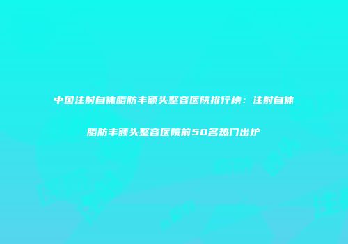 中国注射自体脂肪丰额头整容医院排行榜：注射自体脂肪丰额头整容医院前50名热门出炉