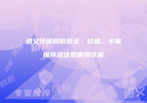 遵义牙颌畸形矫正：价格、专家推荐及注意事项详解