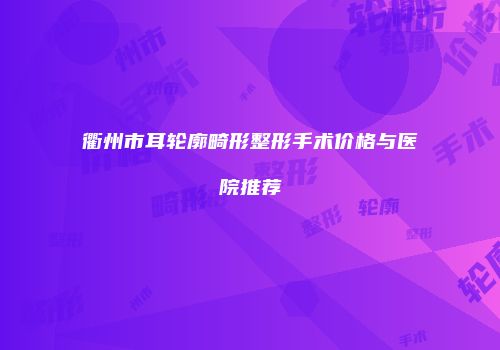 衢州市耳轮廓畸形整形手术价格与医院推荐