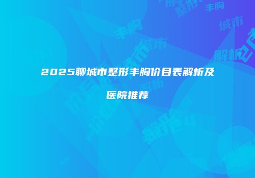 2025聊城市整形丰胸价目表解析及医院推荐