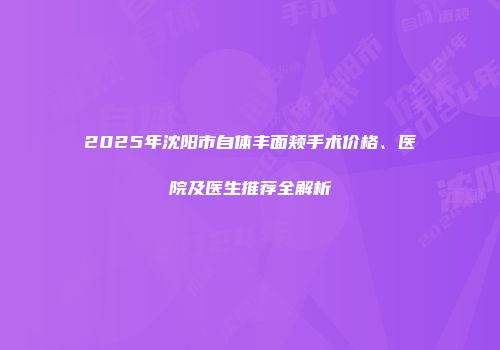 2025年沈阳市自体丰面颊手术价格、医院及医生推荐全解析
