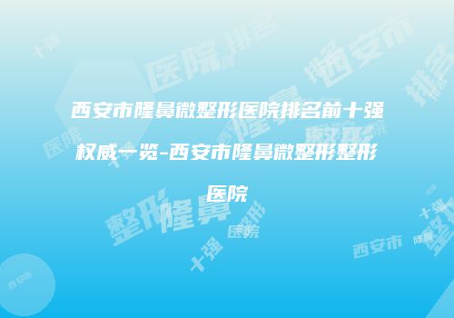 西安市隆鼻微整形医院排名前十强权威一览-西安市隆鼻微整形整形医院