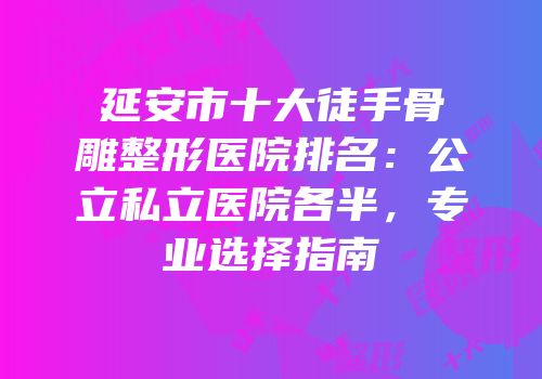 延安市十大徒手骨雕整形医院排名：公立私立医院各半，专业选择指南