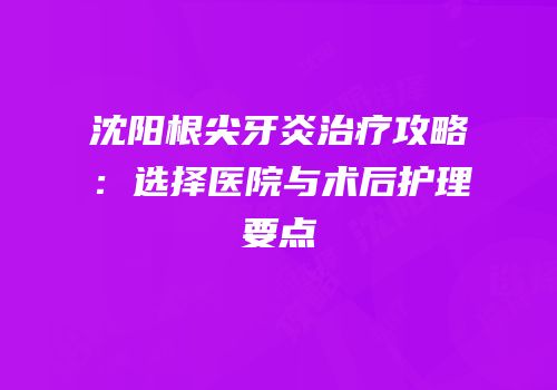 沈阳根尖牙炎治疗攻略：选择医院与术后护理要点