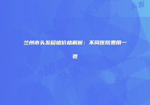 兰州市头发移植价格解析：不同医院费用一览