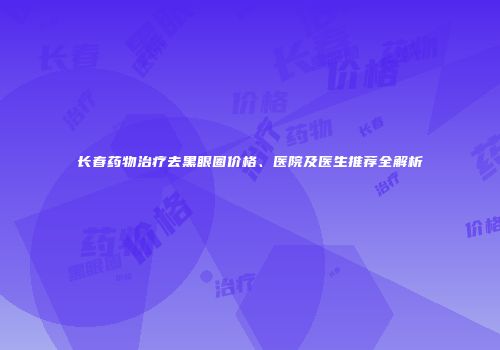 长春药物治疗去黑眼圈价格、医院及医生推荐全解析