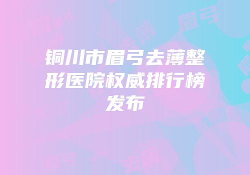 铜川市眉弓去薄整形医院权威排行榜发布