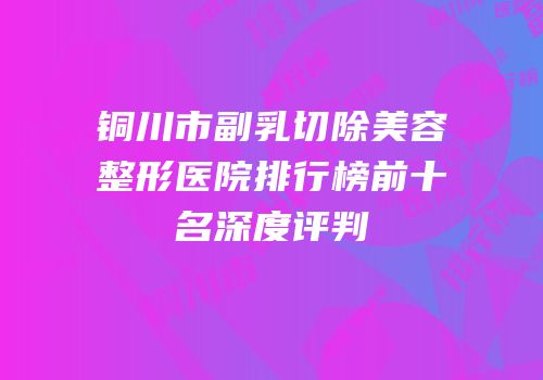 铜川市副乳切除美容整形医院排行榜前十名深度评判