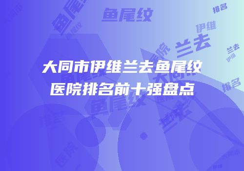 大同市伊维兰去鱼尾纹医院排名前十强盘点
