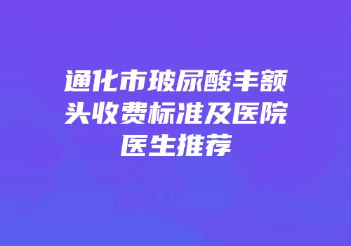 通化市玻尿酸丰额头收费标准及医院医生推荐