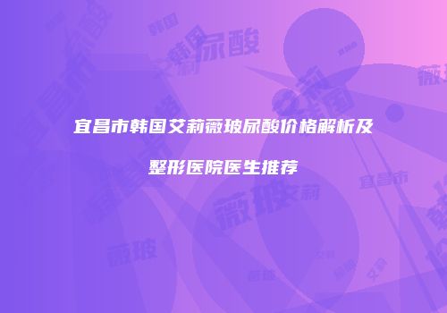 宜昌市韩国艾莉薇玻尿酸价格解析及整形医院医生推荐