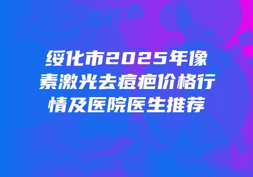 绥化市2025年像素激光去痘疤价格行情及医院医生推荐