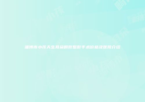 淄博市小孩天生耳朵畸形整形手术价格及医院介绍