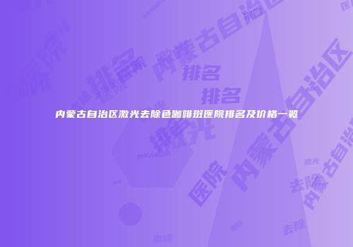 内蒙古自治区激光去除色咖啡斑医院排名及价格一览