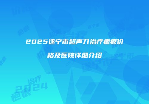 2025遂宁市超声刀治疗疤痕价格及医院详细介绍